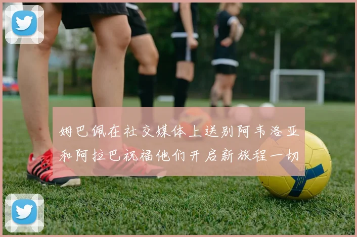 姆巴佩在社交媒体上送别阿韦洛亚和阿拉巴祝福他们开启新旅程一切顺利