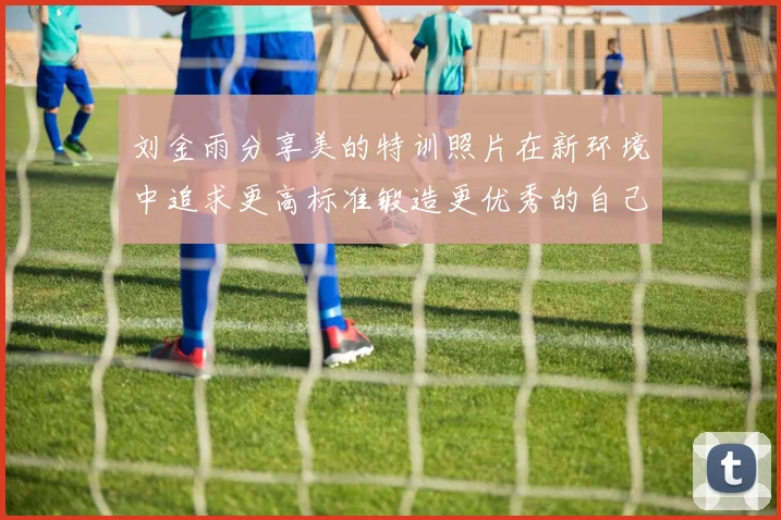 刘金雨分享美的特训照片在新环境中追求更高标准锻造更优秀的自己