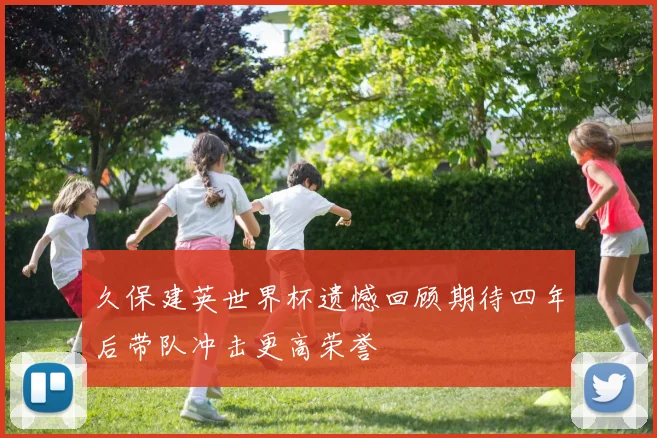 久保建英世界杯遗憾回顾期待四年后带队冲击更高荣誉