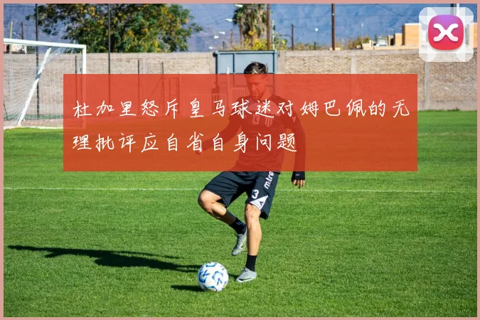 杜加里怒斥皇马球迷对姆巴佩的无理批评应自省自身问题