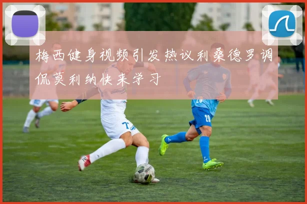 梅西健身视频引发热议利桑德罗调侃莫利纳快来学习