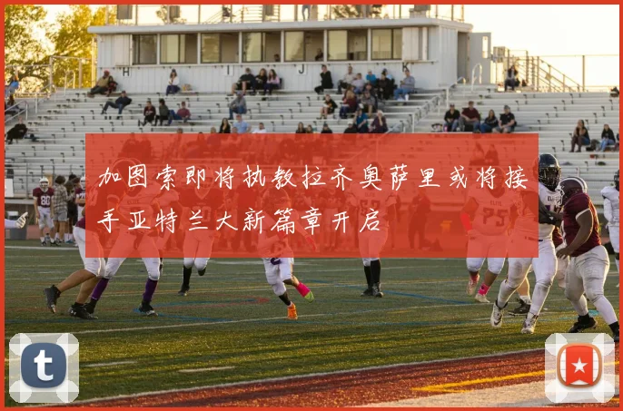加图索即将执教拉齐奥萨里或将接手亚特兰大新篇章开启