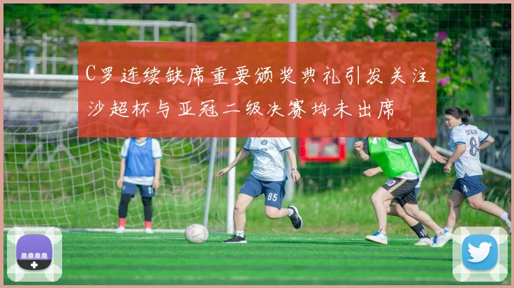 C罗连续缺席重要颁奖典礼引发关注沙超杯与亚冠二级决赛均未出席