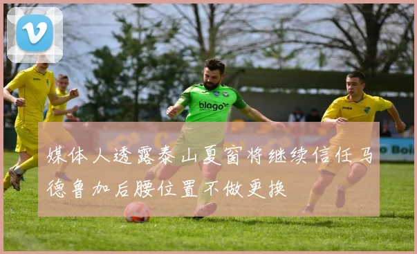 媒体人透露泰山夏窗将继续信任马德鲁加后腰位置不做更换
