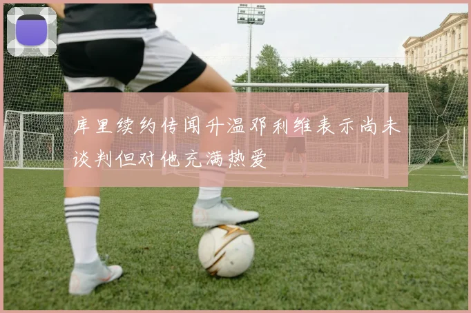 库里续约传闻升温邓利维表示尚未谈判但对他充满热爱