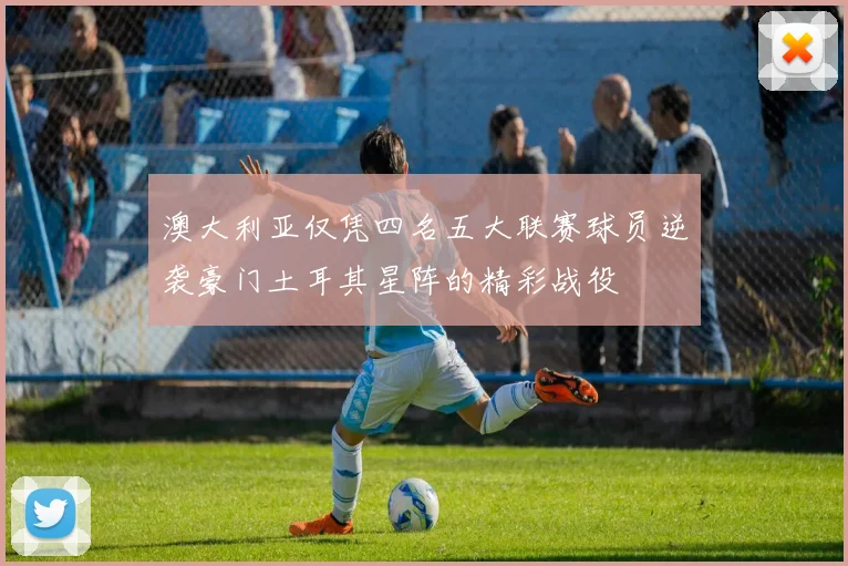 澳大利亚仅凭四名五大联赛球员逆袭豪门土耳其星阵的精彩战役