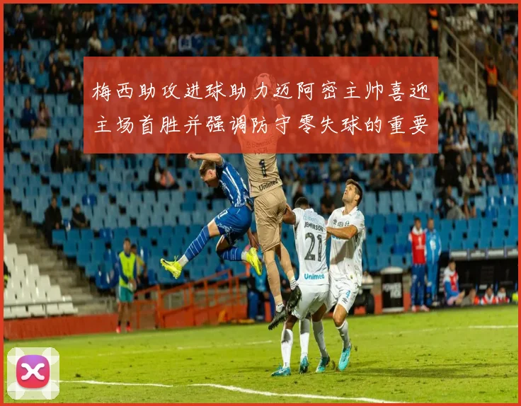 梅西助攻进球助力迈阿密主帅喜迎主场首胜并强调防守零失球的重要性
