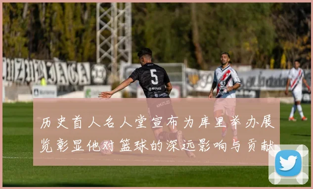 历史首人名人堂宣布为库里举办展览彰显他对篮球的深远影响与贡献