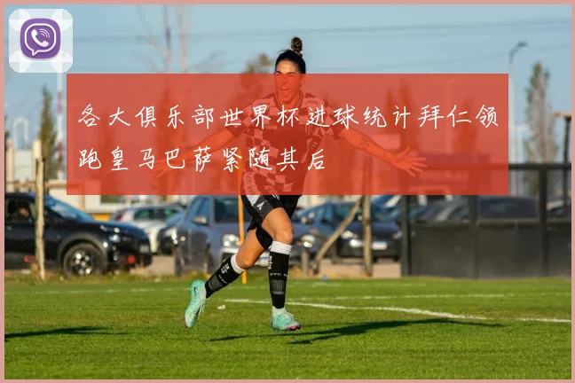 各大俱乐部世界杯进球统计拜仁领跑皇马巴萨紧随其后