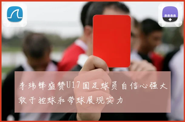李玮锋盛赞U17国足球员自信心强大敢于控球和带球展现实力