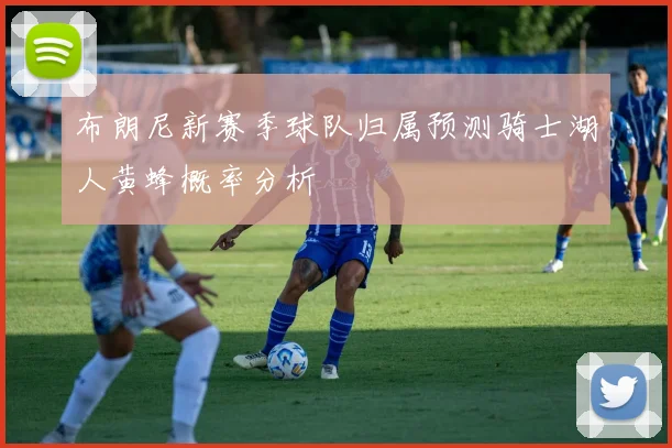 布朗尼新赛季球队归属预测骑士湖人黄蜂概率分析