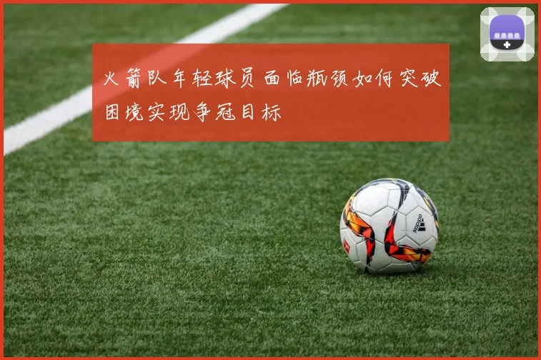 火箭队年轻球员面临瓶颈如何突破困境实现争冠目标