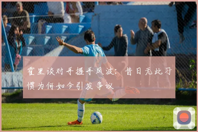 霍里谈对手握手风波：昔日无此习惯为何如今引发争议