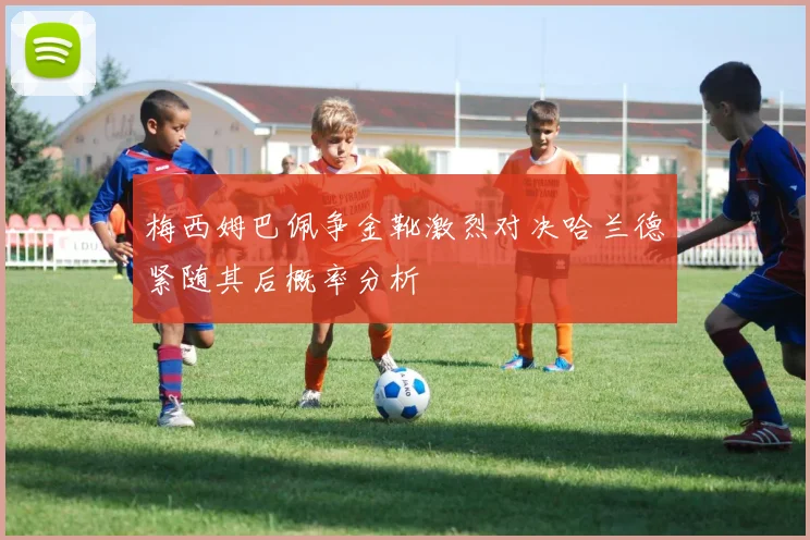 梅西姆巴佩争金靴激烈对决哈兰德紧随其后概率分析