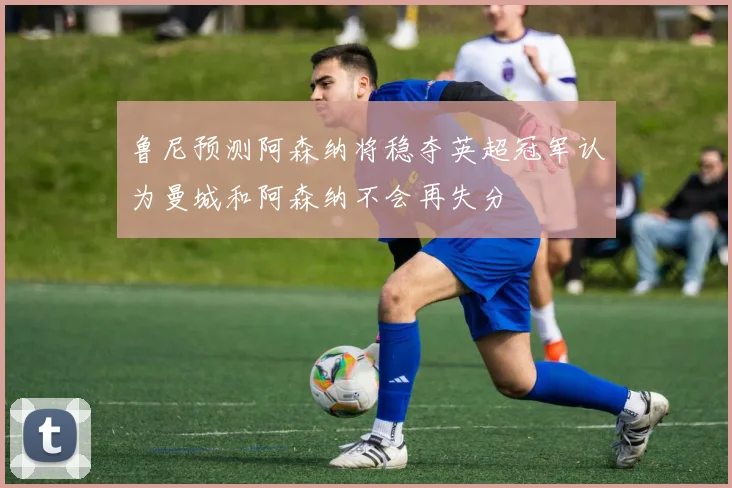 鲁尼预测阿森纳将稳夺英超冠军认为曼城和阿森纳不会再失分