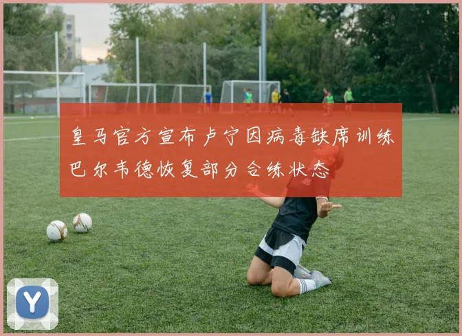 皇马官方宣布卢宁因病毒缺席训练巴尔韦德恢复部分合练状态