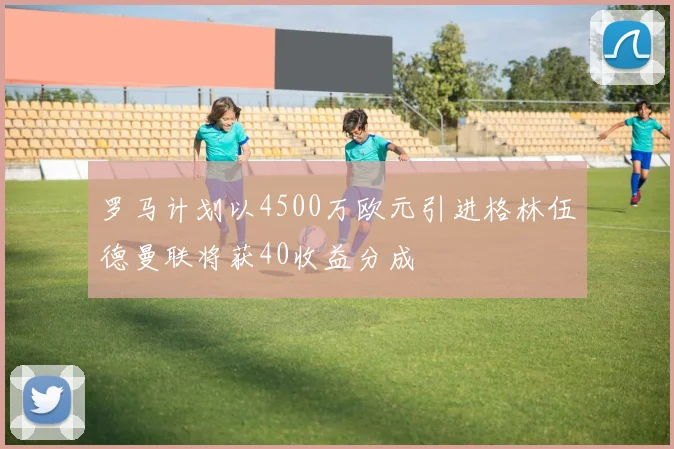 罗马计划以4500万欧元引进格林伍德曼联将获40收益分成